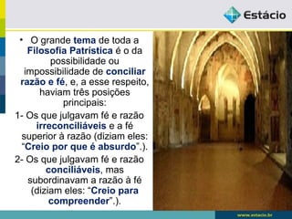 • O grande tema de toda a
Filosofia Patrística é o da
possibilidade ou
impossibilidade de conciliar
razão e fé, e, a esse respeito,
haviam três posições
principais:
1- Os que julgavam fé e razão
irreconciliáveis e a fé
superior à razão (diziam eles:
“Creio por que é absurdo”.).
2- Os que julgavam fé e razão
conciliáveis, mas
subordinavam a razão à fé
(diziam eles: “Creio para
compreender”.).
 