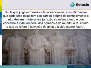 3- Os que julgavam razão e fé inconciliáveis, mas afirmavam
que cada uma delas tem seu campo próprio de conhecimento e
não devem misturar-se (a razão se refere a tudo o que
concerne à vida temporal dos homens e do mundo; a fé, a tudo
o que se refere à salvação da alma e à vida eterna futura).
 