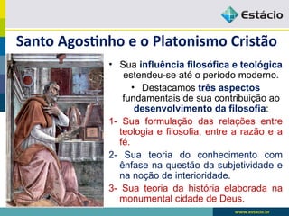 Santo Agostinho e o Platonismo Cristão
• Sua influência filosófica e teológica
estendeu-se até o período moderno.
• Destacamos três aspectos
fundamentais de sua contribuição ao
desenvolvimento da filosofia:
1- Sua formulação das relações entre
teologia e filosofia, entre a razão e a
fé.
2- Sua teoria do conhecimento com
ênfase na questão da subjetividade e
na noção de interioridade.
3- Sua teoria da história elaborada na
monumental cidade de Deus.
 