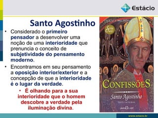 Santo Agostinho
• Considerado o primeiro
pensador a desenvolver uma
noção de uma interioridade que
prenuncia o conceito de
subjetividade do pensamento
moderno.
• Encontramos em seu pensamento
a oposição interior/exterior e a
concepção de que a interioridade
é o lugar da verdade.
• É olhando para a sua
interioridade que o homem
descobre a verdade pela
iluminação divina.
 