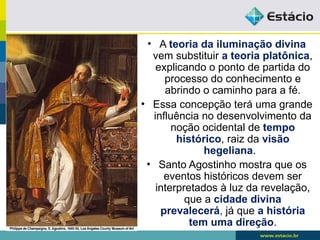 • A teoria da iluminação divina
vem substituir a teoria platônica,
explicando o ponto de partida do
processo do conhecimento e
abrindo o caminho para a fé.
• Essa concepção terá uma grande
influência no desenvolvimento da
noção ocidental de tempo
histórico, raiz da visão
hegeliana.
• Santo Agostinho mostra que os
eventos históricos devem ser
interpretados à luz da revelação,
que a cidade divina
prevalecerá, já que a história
tem uma direção.
 
