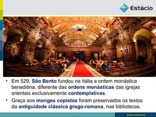 • Em 529, São Bento fundou na Itália a ordem monástica
beneditina, diferente das ordens monásticas das igrejas
orientais exclusivamente contemplativas.
• Graça aos monges copistas foram preservados os textos
da antiguidade clássica grego-romana, nas bibliotecas.
 