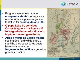 • Progressivamente o mundo
europeu ocidental começa a se
reestruturar – a primeira grande
tentativa foi no natal do ano 800.
• O papa Leão III, convidou
Carlos Magno a ir à Roma e lá
foi sagrado imperador do sacro
império romano germânico.
• Após a morte de Carlos Magno,
seu império foi dividido entre o
seu filho e os sucessores deste,
levando a uma nova
fragmentação política e gerando
grandes conflitos.
 