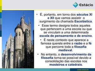 • É, portanto, em torno dos séculos XI
e XII que vamos assistir o
surgimento da chamada Escolástica.
• Esse termo designa todos aqueles
que pertencem a uma escola ou que
se vinculam a uma determinada
escola de pensamento e de ensino.
• É neste contexto que aparece a
famosa querela entre a razão e a fé
que percorre toda a filosofia
medieval.
• No entanto, o desenvolvimento da
filosofia torna-se possível devido a
consolidação das escolas nos
mosteiros e catedrais.
 