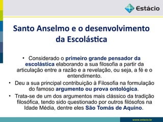 Santo Anselmo e o desenvolvimento
da Escolástica
• Considerado o primeiro grande pensador da
escolástica elaborando a sua filosofia a partir da
articulação entre a razão e a revelação, ou seja, a fé e o
entendimento.
• Deu a sua principal contribuição à Filosofia na formulação
do famoso argumento ou prova ontológica.
• Trata-se de um dos argumentos mais clássico da tradição
filosófica, tendo sido questionado por outros filósofos na
Idade Média, dentre eles São Tomás de Aquino.
 