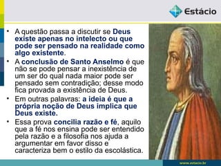 • A questão passa a discutir se Deus
existe apenas no intelecto ou que
pode ser pensado na realidade como
algo existente.
• A conclusão de Santo Anselmo é que
não se pode pensar a inexistência de
um ser do qual nada maior pode ser
pensado sem contradição; desse modo
fica provada a existência de Deus.
• Em outras palavras: a ideia é que a
própria noção de Deus implica que
Deus existe.
• Essa prova concilia razão e fé, aquilo
que a fé nos ensina pode ser entendido
pela razão e a filosofia nos ajuda a
argumentar em favor disso e
caracteriza bem o estilo da escolástica.
 