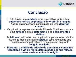 Conclusão
• Não havia uma unidade entre os cristãos, pois tinham
diferentes formas de praticar e interpretar a religião.
Assim, era necessário a instituição de uma doutrina
comum.
• Os primeiros representantes da Filosofia Cristã elaboraram
uma síntese entre o platonismo e os ensinamentos
cristãos.
• As leituras realizadas que os primeiros pensadores cristãos
fazem da filosofia grega é seletiva, tomando aquilo que
consideram compatível com o cristianismo enquanto
religião revelada.
• Portanto, o critério de adoção de doutrinas e conceitos
filosóficos é via de regra, determinado por sua relação
com os ensinamentos da religião.
 