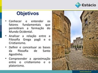 Objetivos
• Conhecer e entender os
fatores fundamentais que
permitiram a formação do
Mundo Ocidental.
• Analisar a relação entre a
Filosofia Grega pagã e o
Cristianismo.
• Definir e conceituar as bases
da filosofia de Santo
Agostinho.
• Compreender a aproximação
entre o cristianismo e o
platonismo.
 