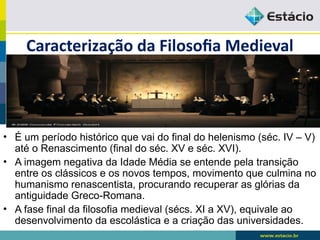 Caracterização da Filosofia Medieval
• É um período histórico que vai do final do helenismo (séc. IV – V)
até o Renascimento (final do séc. XV e séc. XVI).
• A imagem negativa da Idade Média se entende pela transição
entre os clássicos e os novos tempos, movimento que culmina no
humanismo renascentista, procurando recuperar as glórias da
antiguidade Greco-Romana.
• A fase final da filosofia medieval (sécs. XI a XV), equivale ao
desenvolvimento da escolástica e a criação das universidades.
 