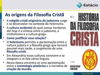 As origens da Filosofia Cristã
• A religião cristã originária do judaísmo surge
e se desenvolve no contexto do helenismo.
• A cultura ocidental da qual somos herdeiros
até hoje é a síntese entre o judaísmo, o
cristianismo e a cultura grega.
• Como justificar essa relação?
• O helenismo permitiu a aproximação entre a
cultura judaica e a filosofia grega que tornará
possível mais tarde, o surgimento de uma
filosofia cristã.
• Em Alexandria essas culturas convivem e se
integram e se fala várias línguas.
• Nessa época encontra-se uma aproximação
entre a cosmologia platônica e a narrativa da
criação do mundo.
 
