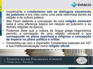 • Inicialmente o cristianismo não se distinguia claramente
do judaísmo e era visto como uma seita reformista dentro da
religião e da cultura judaica.
• São Paulo defende a concepção de uma religião universal
(esta é uma diferença básica em relação ao judaísmo e as
demais religiões da época).
• Podemos dizer que a cultura de língua grega hegemônica
permitiu a concepção de uma religião universal e que
corresponde no plano espiritual e religioso a concepção
de império no plano político e militar.
• Consolidou-se com o imperador Constantino batizado em 337
e sua institucionalização como religião oficial.
 