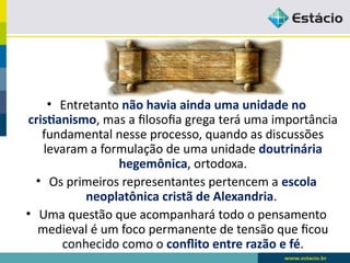 • Entretanto não havia ainda uma unidade no
cristianismo, mas a filosofia grega terá uma importância
fundamental nesse processo, quando as discussões
levaram a formulação de uma unidade doutrinária
hegemônica, ortodoxa.
• Os primeiros representantes pertencem a escola
neoplatônica cristã de Alexandria.
• Uma questão que acompanhará todo o pensamento
medieval é um foco permanente de tensão que ficou
conhecido como o conflito entre razão e fé.
 