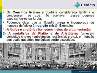 • Os Concílios fixaram a doutrina considerada legítima e
condenaram os que não aceitavam esses dogmas
expulsando-os da Igreja.
• Podemos dizer que a filosofia grega é incorporada de
maneira definitiva à tradição cristã. Exemplos:
1- A lógica e a retórica fornecem meios de argumentação.
2- A metafísica de Platão e de Aristóteles fornecem
conceitos chaves (substâncias, essências e etc.), em função
dos quais questões teológicas serão discutidas.
 