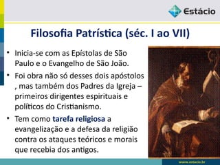 Filosofia Patrística (séc. I ao VII)
• Inicia-se com as Epístolas de São
Paulo e o Evangelho de São João.
• Foi obra não só desses dois apóstolos
, mas também dos Padres da Igreja –
primeiros dirigentes espirituais e
políticos do Cristianismo.
• Tem como tarefa religiosa a
evangelização e a defesa da religião
contra os ataques teóricos e morais
que recebia dos antigos.
 