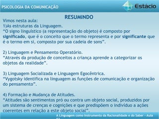 A Linguagem como Instrumento da Racionalidade e do Saber - Aula
PSICOLOGIA DA COMUNICAÇÃO
RESUMINDO
Vimos nesta aula:
1)As estruturas da Linguagem.
“O signo linguístico (a representação do objeto) é composto por
significado, que é o conceito que o termo representa e por significante que
é o termo em si, composto por sua cadeia de sons”.
2) Linguagem e Pensamento Operatório.
“Através da produção de conceitos a criança aprende a categorizar os
objetos da realidade”.
3) Linguagem Socializada e Linguagem Egocêntrica.
“Vygotsky identifica na linguagem as funções de comunicação e organização
do pensamento”.
4) Formação e Mudança de Atitudes.
“Atitudes são sentimentos pró ou contra um objeto social, produzidos por
um sistema de crenças e cognições e que predispõem o indivíduo a ações
coerentes em relação a este objeto social”.
 