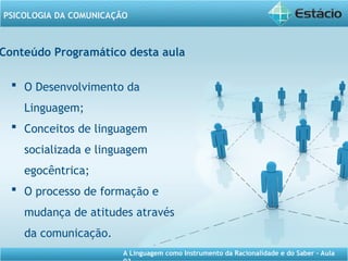 A Linguagem como Instrumento da Racionalidade e do Saber - Aula
PSICOLOGIA DA COMUNICAÇÃO
Conteúdo Programático desta aula
 O Desenvolvimento da
Linguagem;
 Conceitos de linguagem
socializada e linguagem
egocêntrica;
 O processo de formação e
mudança de atitudes através
da comunicação.
 