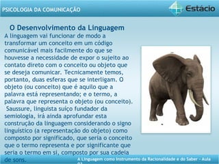 A Linguagem como Instrumento da Racionalidade e do Saber - Aula
PSICOLOGIA DA COMUNICAÇÃO
O Desenvolvimento da Linguagem
A linguagem vai funcionar de modo a
transformar um conceito em um código
comunicável mais facilmente do que se
houvesse a necessidade de expor o sujeito ao
contato direto com o conceito ou objeto que
se deseja comunicar. Tecnicamente temos,
portanto, duas esferas que se interligam. O
objeto (ou conceito) que é aquilo que a
palavra está representando; e o termo, a
palavra que representa o objeto (ou conceito).
Saussure, linguista suíço fundador da
semiologia, irá ainda aprofundar esta
construção da linguagem considerando o signo
linguístico (a representação do objeto) como
composto por significado, que seria o conceito
que o termo representa e por significante que
seria o termo em si, composto por sua cadeia
de sons.
 