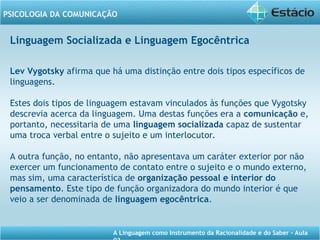 A Linguagem como Instrumento da Racionalidade e do Saber - Aula
PSICOLOGIA DA COMUNICAÇÃO
Linguagem Socializada e Linguagem Egocêntrica
Lev Vygotsky afirma que há uma distinção entre dois tipos específicos de
linguagens.
Estes dois tipos de linguagem estavam vinculados às funções que Vygotsky
descrevia acerca da linguagem. Uma destas funções era a comunicação e,
portanto, necessitaria de uma linguagem socializada capaz de sustentar
uma troca verbal entre o sujeito e um interlocutor.
A outra função, no entanto, não apresentava um caráter exterior por não
exercer um funcionamento de contato entre o sujeito e o mundo externo,
mas sim, uma característica de organização pessoal e interior do
pensamento. Este tipo de função organizadora do mundo interior é que
veio a ser denominada de linguagem egocêntrica.
 