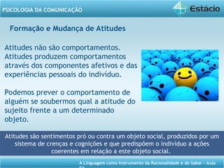 A Linguagem como Instrumento da Racionalidade e do Saber - Aula
PSICOLOGIA DA COMUNICAÇÃO
Formação e Mudança de Atitudes
Atitudes não são comportamentos.
Atitudes produzem comportamentos
através dos componentes afetivos e das
experiências pessoais do indivíduo.
Podemos prever o comportamento de
alguém se soubermos qual a atitude do
sujeito frente a um determinado
objeto.
Atitudes são sentimentos pró ou contra um objeto social, produzidos por um
sistema de crenças e cognições e que predispõem o indivíduo a ações
coerentes em relação a este objeto social.
 