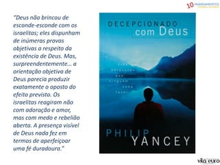 “Deus não brincou de
esconde-esconde com os
israelitas; eles dispunham
de inúmeras provas
objetivas a respeito da
existência de Deus. Mas,
surpreendentemente… a
orientação objetiva de
Deus parecia produzir
exatamente o oposto do
efeito previsto. Os
israelitas reagiram não
com adoração e amor,
mas com medo e rebelião
aberta. A presença visível
de Deus nada fez em
termos de aperfeiçoar
uma fé duradoura.”
 