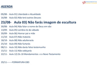AGENDA
09/08 - Aula 01) Liberdade e Atualidade
16/08- Aula 02) Não terá outros Deuses
23/08- Aula 03) Não farás imagem de escultura
30/08- Aula 04) Não falar o nome de Deus em vão
13/09- Aula 05) Lembra-te do sábado
20/09- Aula 06) Honrar pai e mãe
11/10- Aula 07) Não matarás
18/10- Aula 08) Não adulterarás
25/10- Aula 09) Não furtarás
08/11- Aula 10) Não darás falso testemunho
15/11- Aula 11) Não cobiçarás
22/11- Aula 12) Os 10 Mandamentos e o Novo Testamento
29/11-------FORMATURA EBD
MANDAMENTOS
Liberdade e Atualidade
 