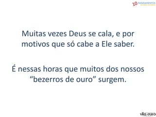 Muitas vezes Deus se cala, e por
motivos que só cabe a Ele saber.
É nessas horas que muitos dos nossos
“bezerros de ouro” surgem.
 