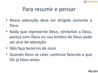 Para resumir e pensar
• Nossa adoração deve ser dirigida somente a
Deus
• Nada que represente Deus, simbolize a Deus,
pareça com Deus ou nos lembre de Deus pode
ser alvo de adoração
• Não faça bezerros de ouro
• Quando Deus se calar, continue fazendo o que
Ele já falou antes
 