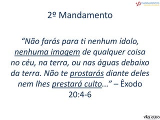 2º Mandamento
“Não farás para ti nenhum ídolo,
nenhuma imagem de qualquer coisa
no céu, na terra, ou nas águas debaixo
da terra. Não te prostarás diante deles
nem lhes prestará culto...” – Êxodo
20:4-6
 