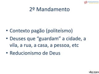 2º Mandamento
• Contexto pagão (politeísmo)
• Deuses que “guardam” a cidade, a
vila, a rua, a casa, a pessoa, etc
• Reducionismo de Deus
 