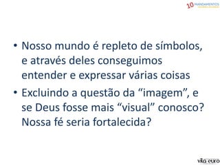 • Nosso mundo é repleto de símbolos,
e através deles conseguimos
entender e expressar várias coisas
• Excluindo a questão da “imagem”, e
se Deus fosse mais “visual” conosco?
Nossa fé seria fortalecida?
 