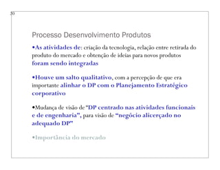 Processo Desenvolvimento Produtos
20
—As atividades de: criação da tecnologia, relação entre retirada do
produto do mercado e obtenção de ideias para novos produtos
foram sendo integradas
—Houve um salto qualitativo, com a percepção de que era
importante alinhar o DP com o Planejamento Estratégico
corporativo
—Mudança de visão de “DP centrado nas atividades funcionais
e de engenharia”, para visão de “negócio alicerçado no
adequado DP”
—Importância do mercado
 