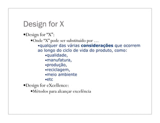 Design for X
—Design for “X”:
—Onde “X” pode ser substituído por …
—qualquer das várias considerações que ocorrem
ao longo do ciclo de vida do produto, como:
—qualidade,
—manufatura,
—produção,
—reciclagem,
—meio ambiente
—etc
—Design for eXcellence:
—Métodos para alcançar excelência
 