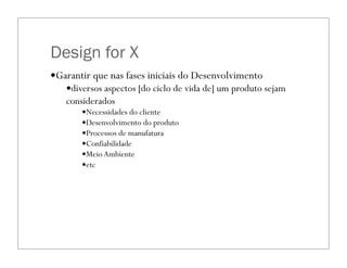 Design for X
—Garantir que nas fases iniciais do Desenvolvimento
—diversos aspectos [do ciclo de vida de] um produto sejam
considerados
—Necessidades do cliente
—Desenvolvimento do produto
—Processos de manufatura
—Confiabilidade
—MeioAmbiente
—etc
 