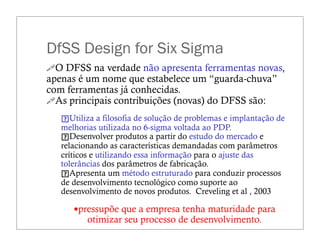 DfSS Design for Six Sigma
"O DFSS na verdade não apresenta ferramentas novas,
apenas é um nome que estabelece um “guarda-chuva”
com ferramentas já conhecidas.
"As principais contribuições (novas) do DFSS são:
Utiliza a filosofia de solução de problemas e implantação de
melhorias utilizada no 6-sigma voltada ao PDP.
Desenvolver produtos a partir do estudo do mercado e
relacionando as características demandadas com parâmetros
críticos e utilizando essa informação para o ajuste das
tolerâncias dos parâmetros de fabricação.
Apresenta um método estruturado para conduzir processos
de desenvolvimento tecnológico como suporte ao
desenvolvimento de novos produtos. Creveling et al , 2003
—pressupõe que a empresa tenha maturidade para
otimizar seu processo de desenvolvimento.
 