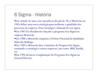 6 Sigma - História
—Em virtude de uma crise iniciada na década de 70, a Motorola em
1985 define uma nova estratégia para melhorar a qualidade dos
processos da empresa. Esta estratégia é chamada de seis sigma.
—Em 1987 foi oficialmente lançado o programa Seis Sigma na
empresa Motorola.
—Em 1988 a Motorola conquista o Prêmio Nacional da Qualidade
Malcolm Baldrige.
—Em 1989 a Motorola abre o Instituto de Pesquisa Seis Sigma,
ensinando a estratégia a outras empresas, tais como: IBM, Kodak,
etc.
—Em 1994 dá início à implantação do Programa Seis Sigma na
General Electric.
 