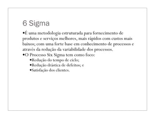 6 Sigma
—É uma metodologia estruturada para fornecimento de
produtos e serviços melhores, mais rápidos com custos mais
baixos; com uma forte base em conhecimento de processos e
através da redução da variabilidade dos processos.
—O Processo Six Sigma tem como foco:
—Redução do tempo de ciclo;
—Redução drástica de defeitos; e
—Satisfação dos clientes.
 
