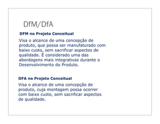 DFM no Projeto Conceitual
Visa o alcance de uma concepção de
produto, que possa ser manufaturado com
baixo custo, sem sacrificar aspectos de
qualidade. É considerado uma das
abordagens mais integrativas durante o
Desenvolvimento do Produto.
Visa o alcance de uma concepção de
produto, cuja montagem possa ocorrer
com baixo custo, sem sacrificar aspectos
de qualidade.
DFA no Projeto Conceitual
DfM/DfA
 