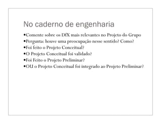 No caderno de engenharia
—Comente sobre os DfX mais relevantes no Projeto do Grupo
—Pergunta: houve uma preocupação nesse sentido? Como?
—Foi feito o Projeto Conceitual?
—O Projeto Conceitual foi validado?
—Foi Feito o Projeto Preliminar?
—OU o Projeto Conceitual foi integrado ao Projeto Preliminar?
 
