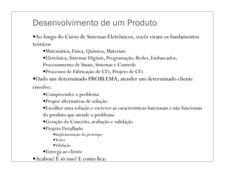 Desenvolvimento de um Produto
—Ao longo do Curso de Sistemas Eletrônicos, vocês viram os fundamentos
teóricos
—Matemática, Física, Química, Materiais
—Eletrônica, Sistemas Digitais, Programação, Redes, Embarcados,
Processamento de Sinais, Sistemas e Controle
—Processos de Fabricação de CI’s, Projeto de CI’s
—Dado um determinado PROBLEMA, atender um determinado cliente
envolve:
—Compreender o problema
—Propor alternativas de solução
—Escolher uma solução e escrever as características funcionais e não funcionais
do produto que atende o problema
—Geração do Conceito, avaliação e validação
—Projeto Detalhado
—Implementação do protótipo
—Testes
—Validação
—Entrega ao cliente
—Acabou? É só isso? E como fica:
—fabricação?
 