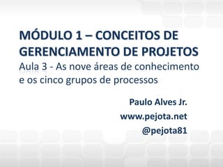 Paulo Alves Jr. www.pejota.net @pejota81 MÓDULO 1 – CONCEITOS DEGERENCIAMENTO DE PROJETOSAula 3 - As nove áreas de conhecimento e os cinco grupos de processos 