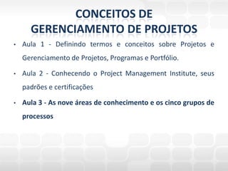 CONCEITOS DE GERENCIAMENTO DE PROJETOSAula 1 - Definindo termos e conceitos sobre Projetos e Gerenciamento de Projetos, Programas e Portfólio.Aula 2 - Conhecendo o Project Management Institute, seus padrões e certificaçõesAula 3 - As nove áreas de conhecimento e os cinco grupos de processos