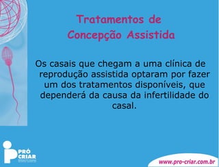 Tratamentos de  Concepção Assistida Os casais que chegam a uma clínica de reprodução assistida optaram por fazer um dos tratamentos disponíveis, que dependerá da causa da infertilidade do casal. 