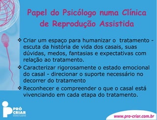 Papel do Psicólogo numa Clínica de Reprodução Assistida Criar um espaço para humanizar o  tratamento - escuta da história de vida dos casais, suas dúvidas, medos, fantasias e expectativas com relação ao tratamento. Caracterizar rigorosamente o estado emocional do casal - direcionar o suporte necessário no decorrer do tratamento Reconhecer e compreender o que o casal está vivenciando em cada etapa do tratamento. 