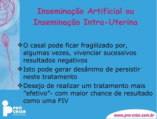 Inseminação Artificial ou Inseminação Intra-Uterina O casal pode ficar fragilizado por, algumas vezes, vivenciar sucessivos resultados negativos Isto pode gerar desânimo de persistir neste tratamento Desejo de realizar um tratamento mais ”efetivo”- com maior chance de resultado  como uma FIV 
