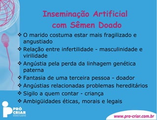 Inseminação Artificial  com Sêmen Doado O marido costuma estar mais fragilizado e angustiado Relação entre infertilidade - masculinidade e virilidade Angústia pela perda da linhagem genética paterna Fantasia de uma terceira pessoa - doador Angústias relacionadas problemas hereditários Sigilo a quem contar - criança Ambigüidades éticas, morais e legais 
