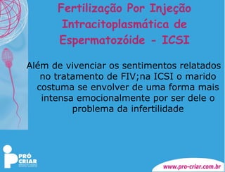 Fertilização Por Injeção Intracitoplasmática de Espermatozóide - ICSI Além de vivenciar os sentimentos relatados no tratamento de FIV;na ICSI o marido costuma se envolver de uma forma mais intensa emocionalmente por ser dele o problema da infertilidade 