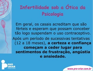 Infertilidade sob a Ótica da Psicologia Em geral, os casais acreditam que são férteis e esperam que possam conceber tão logo suspendam o uso contraceptivo. Após um período de sucessivas tentativas (12 a 18 meses),  a certeza e confiança começam a ceder lugar para sentimentos de frustração, angústia e ansiedade. 