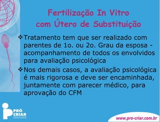 Fertilização In Vitro com Útero de Substituição Tratamento tem que ser realizado com parentes de 1o. ou 2o. Grau da esposa - acompanhamento de todos os envolvidos para avaliação psicológica Nos demais casos, a avaliação psicológica é mais rigorosa e deve ser encaminhada, juntamente com parecer médico, para aprovação do CFM 