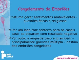 Congelamento de Embriões Costuma gerar sentimentos ambivalentes - questões éticas e religiosas Por um lado traz conforto para os casais caso  se deparem com resultado negativo Por outro a angústia caso engravidem - principalmente gravidez múltipla - destino dos embriões congelados 