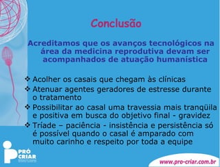 Conclusão Acreditamos que os avanços tecnológicos na área da medicina reprodutiva devam ser acompanhados de atuação humanística Acolher os casais que chegam às clínicas Atenuar agentes geradores de estresse durante o tratamento Possibilitar ao casal uma travessia mais tranqüila e positiva em busca do objetivo final - gravidez Tríade – paciência - insistência e persistência só é possível quando o casal é amparado com muito carinho e respeito por toda a equipe 